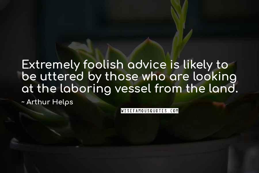 Arthur Helps Quotes: Extremely foolish advice is likely to be uttered by those who are looking at the laboring vessel from the land.