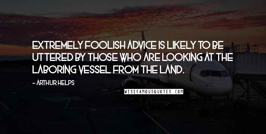 Arthur Helps Quotes: Extremely foolish advice is likely to be uttered by those who are looking at the laboring vessel from the land.