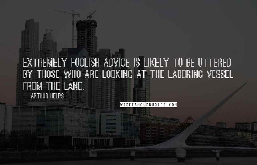 Arthur Helps Quotes: Extremely foolish advice is likely to be uttered by those who are looking at the laboring vessel from the land.