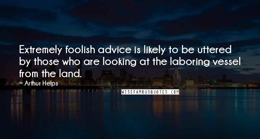 Arthur Helps Quotes: Extremely foolish advice is likely to be uttered by those who are looking at the laboring vessel from the land.