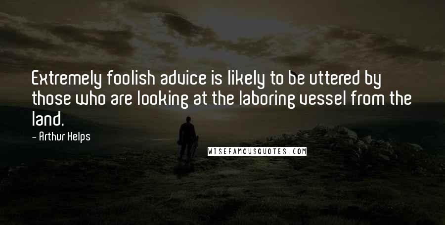 Arthur Helps Quotes: Extremely foolish advice is likely to be uttered by those who are looking at the laboring vessel from the land.