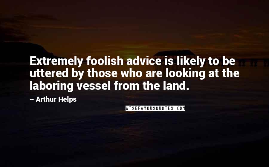 Arthur Helps Quotes: Extremely foolish advice is likely to be uttered by those who are looking at the laboring vessel from the land.