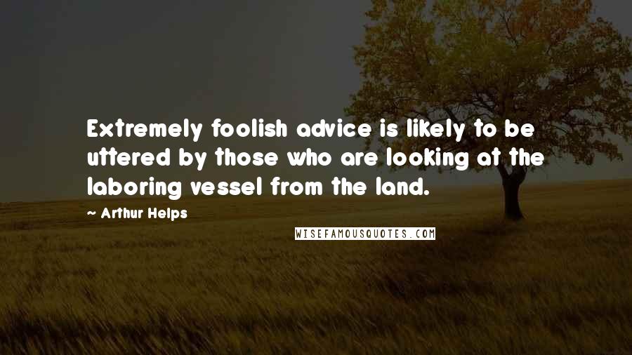 Arthur Helps Quotes: Extremely foolish advice is likely to be uttered by those who are looking at the laboring vessel from the land.