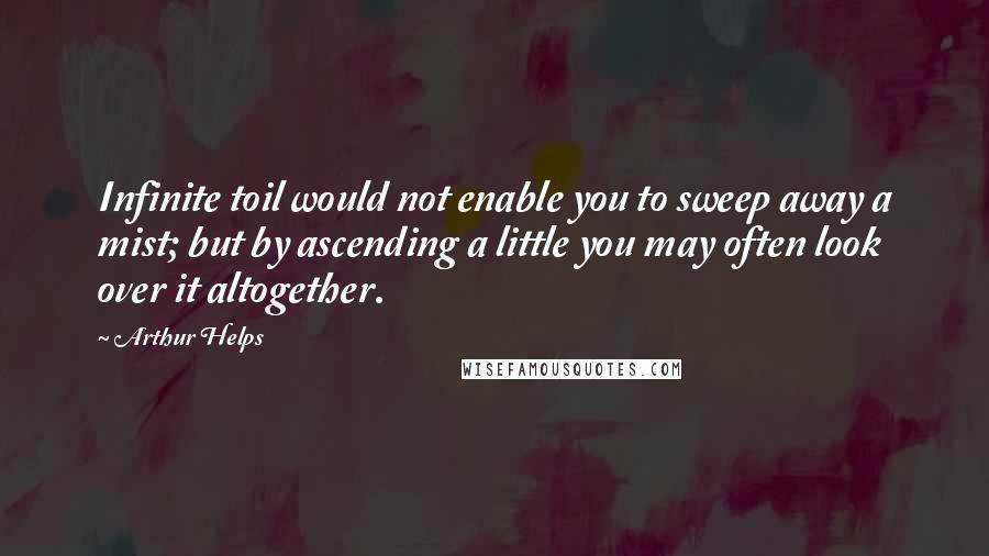 Arthur Helps Quotes: Infinite toil would not enable you to sweep away a mist; but by ascending a little you may often look over it altogether.