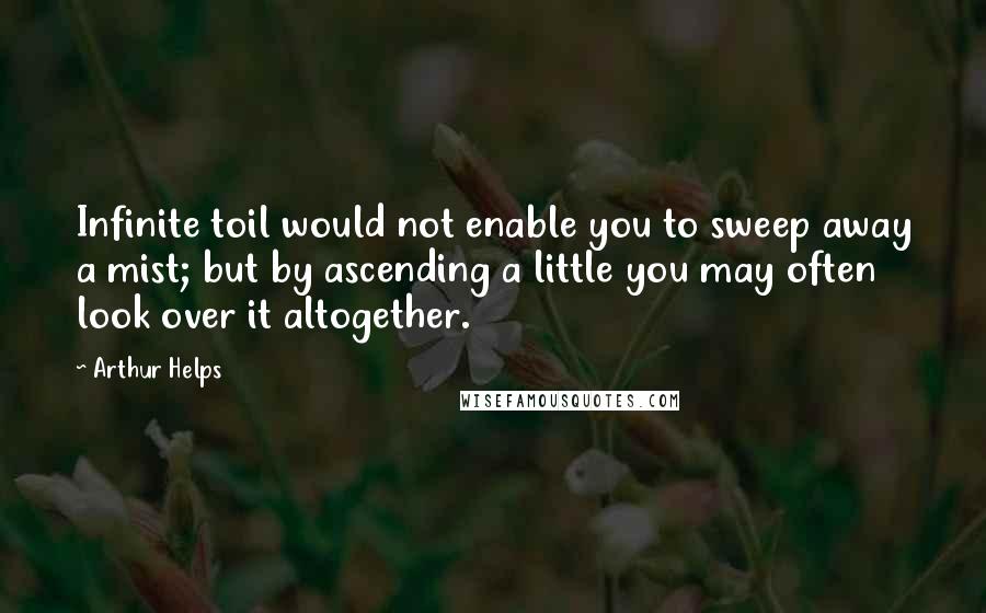Arthur Helps Quotes: Infinite toil would not enable you to sweep away a mist; but by ascending a little you may often look over it altogether.
