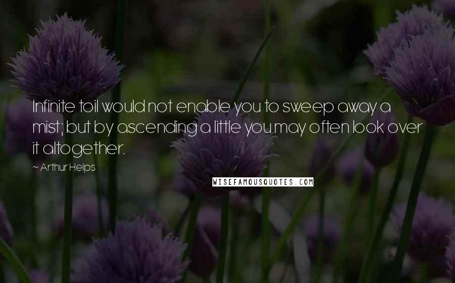 Arthur Helps Quotes: Infinite toil would not enable you to sweep away a mist; but by ascending a little you may often look over it altogether.