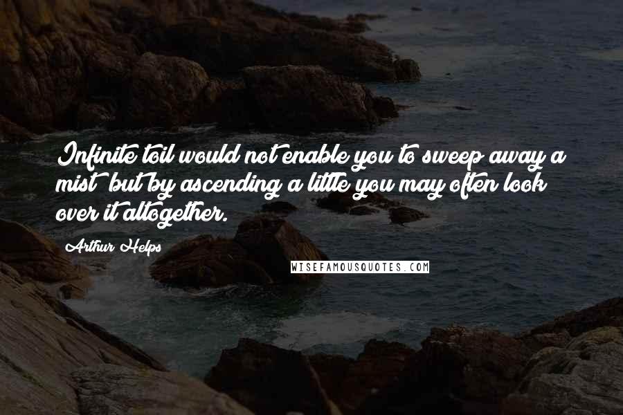 Arthur Helps Quotes: Infinite toil would not enable you to sweep away a mist; but by ascending a little you may often look over it altogether.