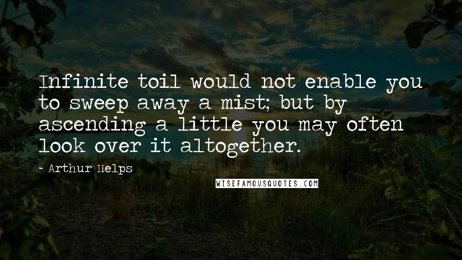 Arthur Helps Quotes: Infinite toil would not enable you to sweep away a mist; but by ascending a little you may often look over it altogether.