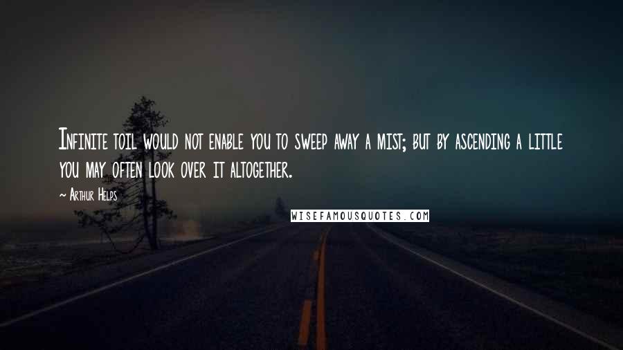 Arthur Helps Quotes: Infinite toil would not enable you to sweep away a mist; but by ascending a little you may often look over it altogether.