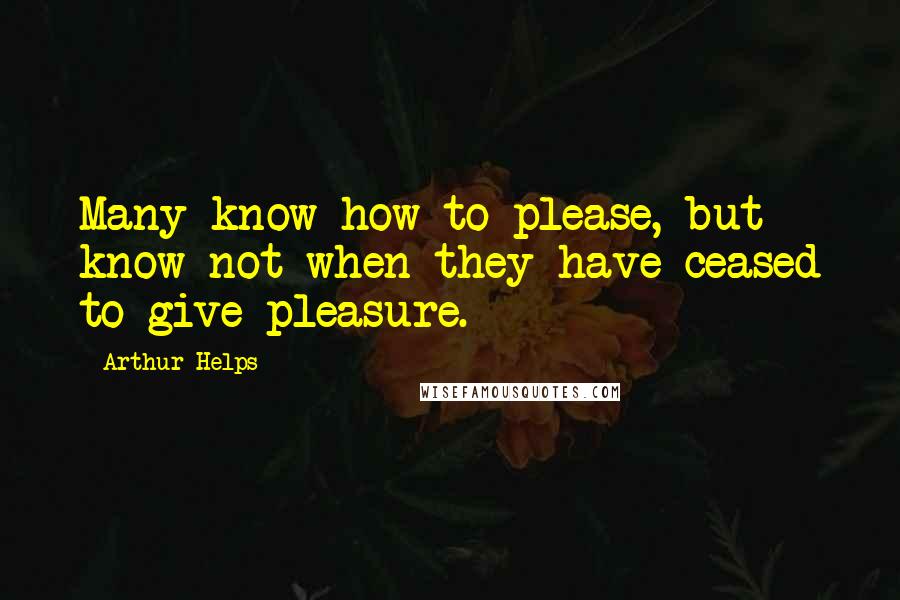Arthur Helps Quotes: Many know how to please, but know not when they have ceased to give pleasure.