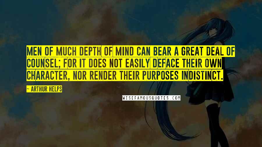 Arthur Helps Quotes: Men of much depth of mind can bear a great deal of counsel; for it does not easily deface their own character, nor render their purposes indistinct.