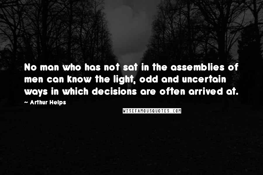 Arthur Helps Quotes: No man who has not sat in the assemblies of men can know the light, odd and uncertain ways in which decisions are often arrived at.