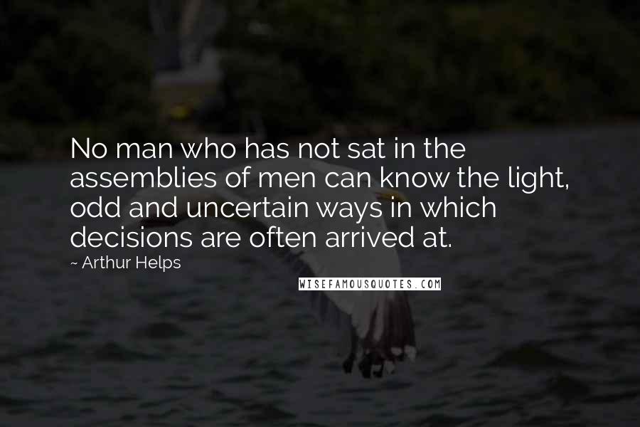 Arthur Helps Quotes: No man who has not sat in the assemblies of men can know the light, odd and uncertain ways in which decisions are often arrived at.