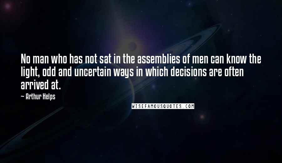 Arthur Helps Quotes: No man who has not sat in the assemblies of men can know the light, odd and uncertain ways in which decisions are often arrived at.