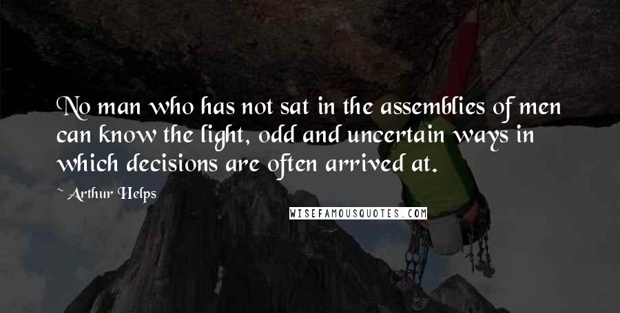 Arthur Helps Quotes: No man who has not sat in the assemblies of men can know the light, odd and uncertain ways in which decisions are often arrived at.