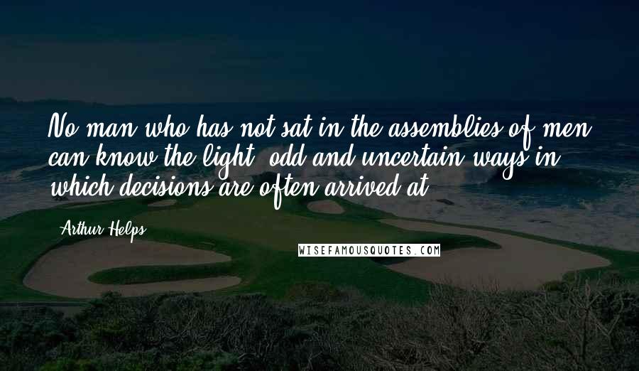 Arthur Helps Quotes: No man who has not sat in the assemblies of men can know the light, odd and uncertain ways in which decisions are often arrived at.