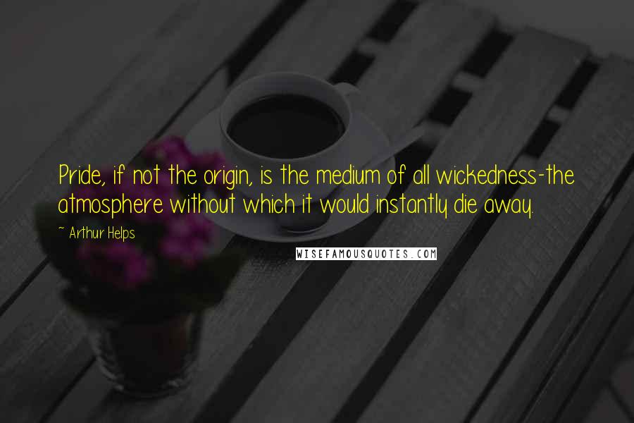 Arthur Helps Quotes: Pride, if not the origin, is the medium of all wickedness-the atmosphere without which it would instantly die away.