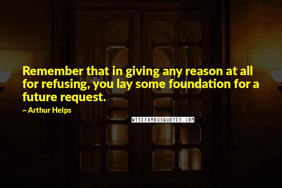Arthur Helps Quotes: Remember that in giving any reason at all for refusing, you lay some foundation for a future request.