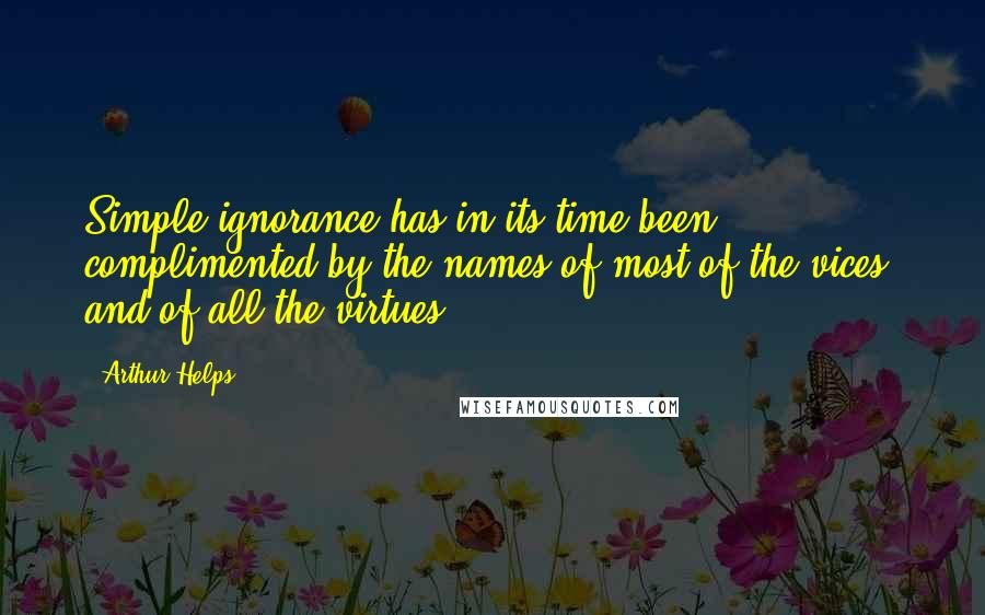 Arthur Helps Quotes: Simple ignorance has in its time been complimented by the names of most of the vices, and of all the virtues.