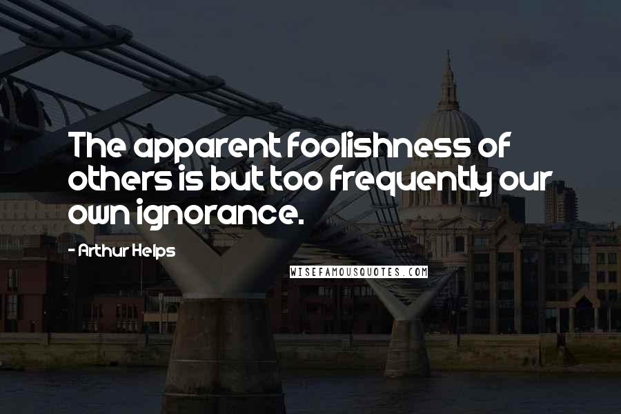 Arthur Helps Quotes: The apparent foolishness of others is but too frequently our own ignorance.