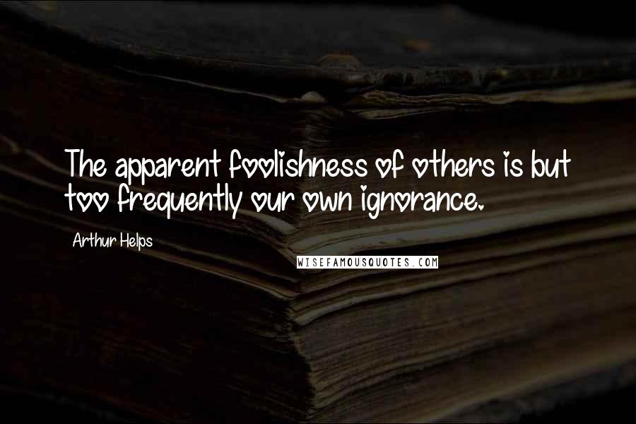 Arthur Helps Quotes: The apparent foolishness of others is but too frequently our own ignorance.