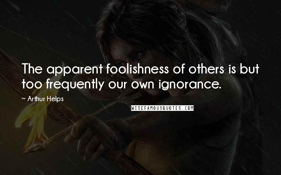 Arthur Helps Quotes: The apparent foolishness of others is but too frequently our own ignorance.