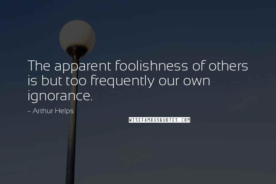Arthur Helps Quotes: The apparent foolishness of others is but too frequently our own ignorance.