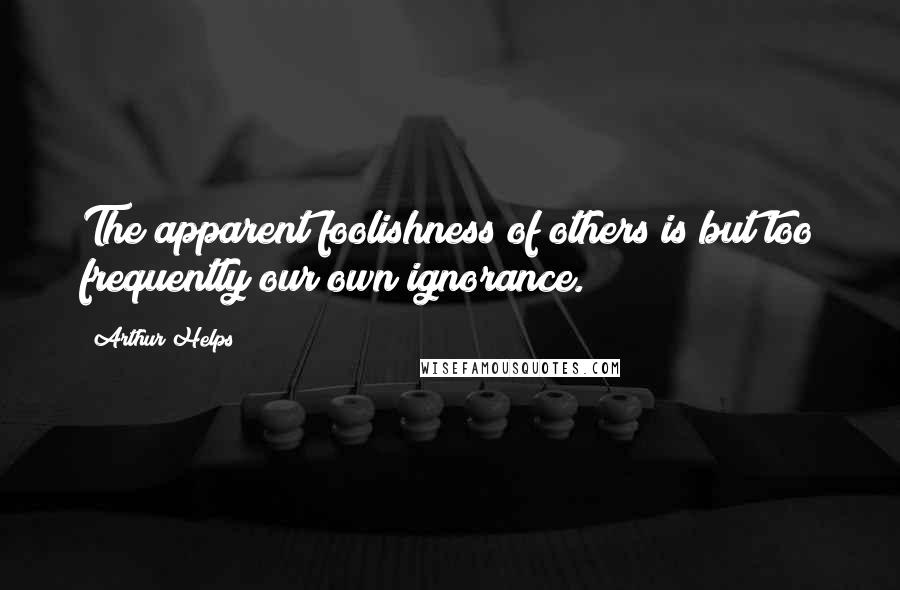 Arthur Helps Quotes: The apparent foolishness of others is but too frequently our own ignorance.