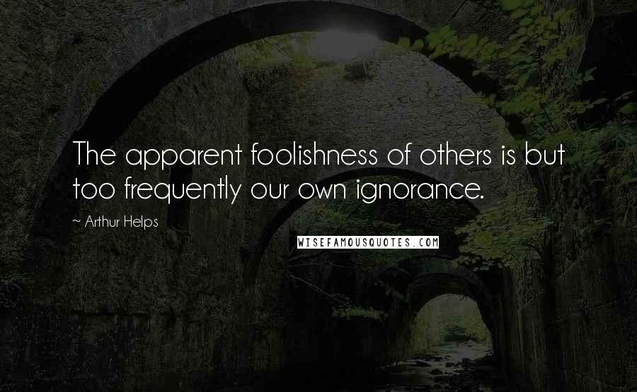 Arthur Helps Quotes: The apparent foolishness of others is but too frequently our own ignorance.