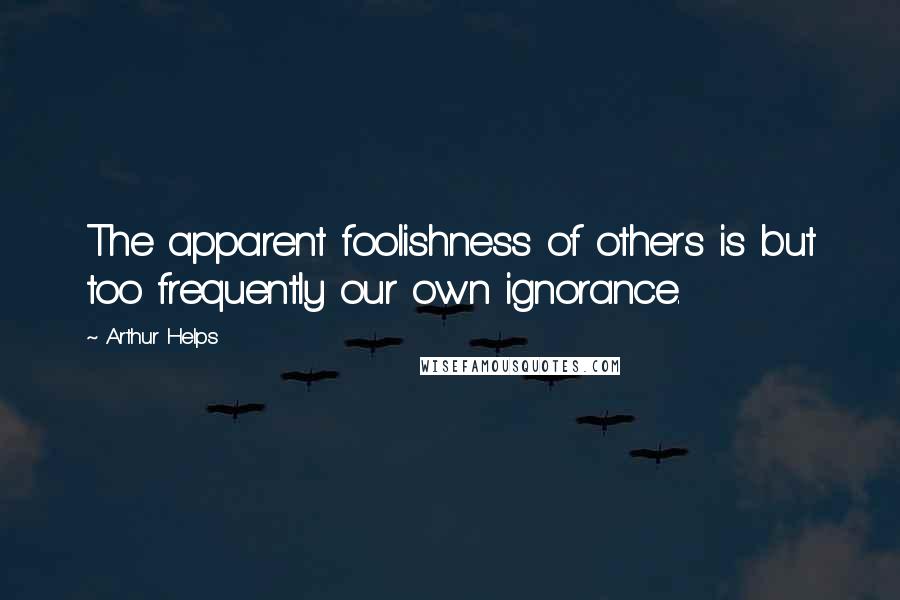 Arthur Helps Quotes: The apparent foolishness of others is but too frequently our own ignorance.