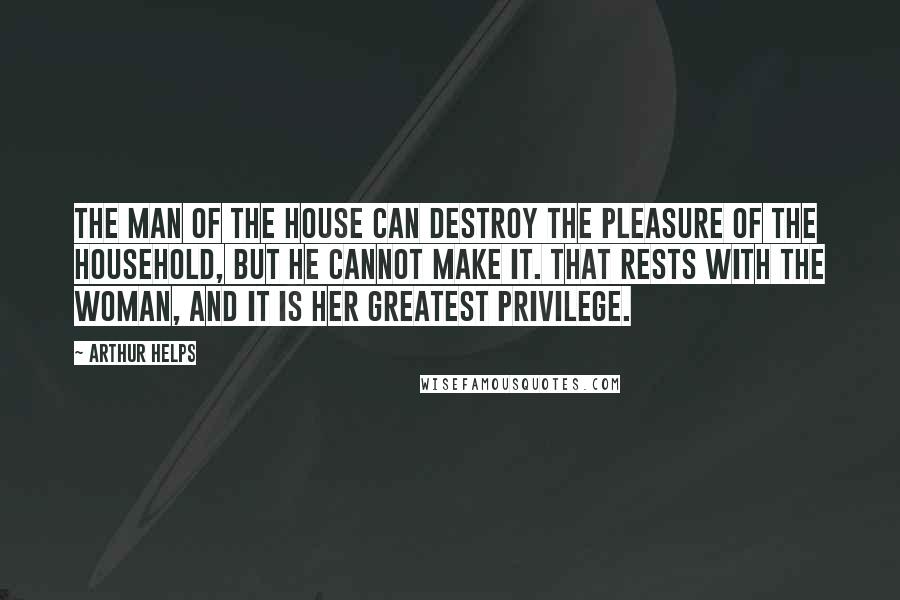 Arthur Helps Quotes: The man of the house can destroy the pleasure of the household, but he cannot make it. That rests with the woman, and it is her greatest privilege.