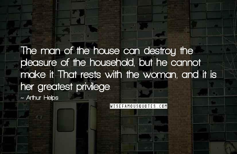 Arthur Helps Quotes: The man of the house can destroy the pleasure of the household, but he cannot make it. That rests with the woman, and it is her greatest privilege.