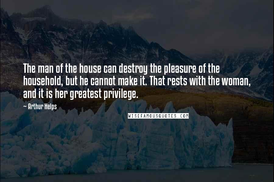 Arthur Helps Quotes: The man of the house can destroy the pleasure of the household, but he cannot make it. That rests with the woman, and it is her greatest privilege.