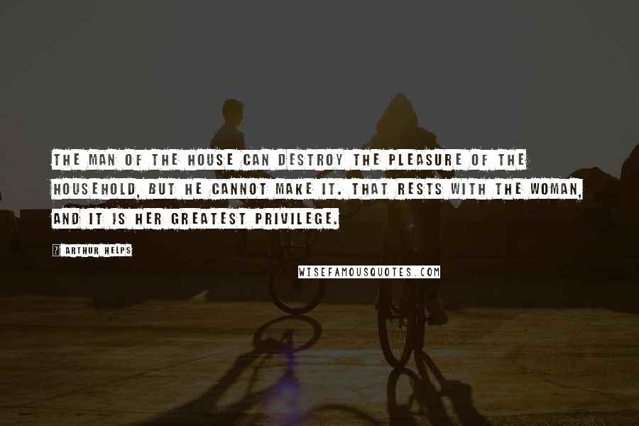 Arthur Helps Quotes: The man of the house can destroy the pleasure of the household, but he cannot make it. That rests with the woman, and it is her greatest privilege.