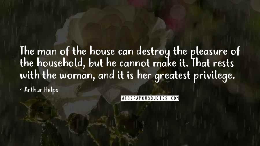 Arthur Helps Quotes: The man of the house can destroy the pleasure of the household, but he cannot make it. That rests with the woman, and it is her greatest privilege.