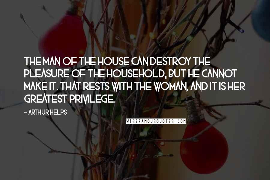 Arthur Helps Quotes: The man of the house can destroy the pleasure of the household, but he cannot make it. That rests with the woman, and it is her greatest privilege.