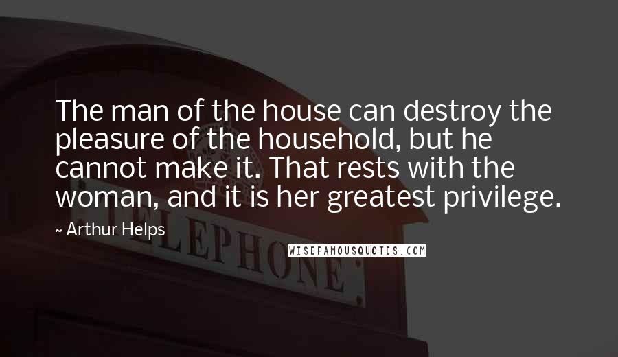 Arthur Helps Quotes: The man of the house can destroy the pleasure of the household, but he cannot make it. That rests with the woman, and it is her greatest privilege.