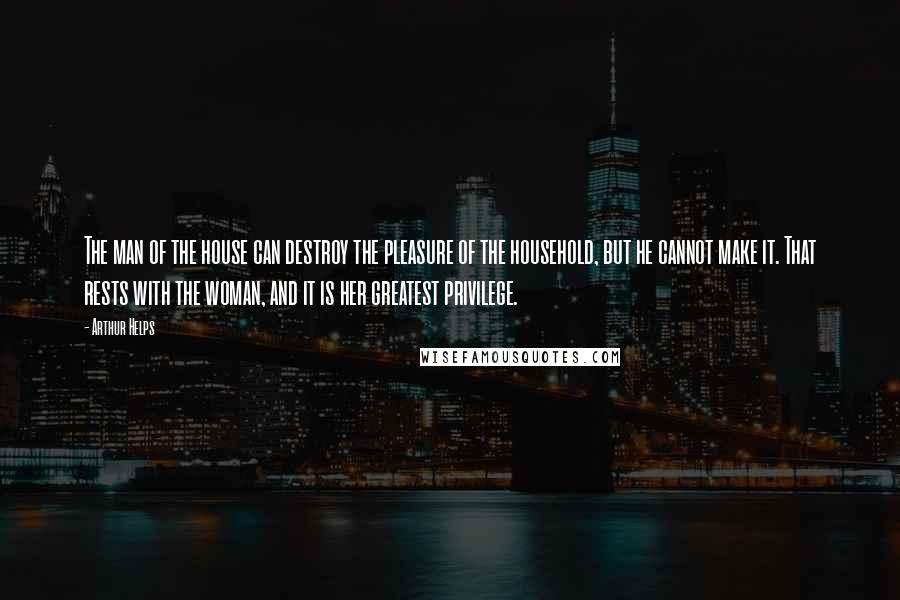 Arthur Helps Quotes: The man of the house can destroy the pleasure of the household, but he cannot make it. That rests with the woman, and it is her greatest privilege.