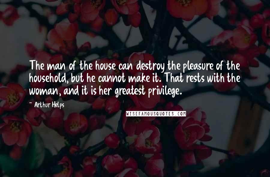 Arthur Helps Quotes: The man of the house can destroy the pleasure of the household, but he cannot make it. That rests with the woman, and it is her greatest privilege.
