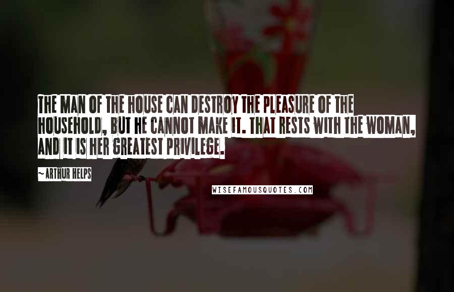 Arthur Helps Quotes: The man of the house can destroy the pleasure of the household, but he cannot make it. That rests with the woman, and it is her greatest privilege.