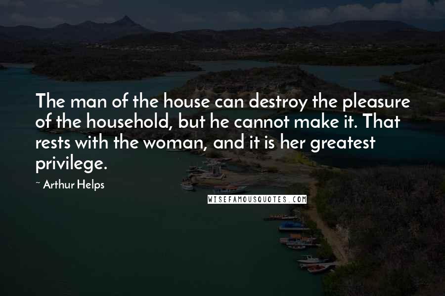 Arthur Helps Quotes: The man of the house can destroy the pleasure of the household, but he cannot make it. That rests with the woman, and it is her greatest privilege.