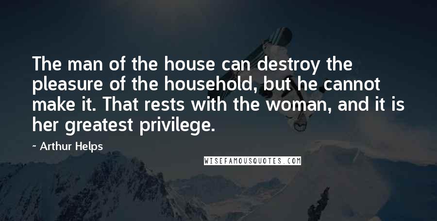 Arthur Helps Quotes: The man of the house can destroy the pleasure of the household, but he cannot make it. That rests with the woman, and it is her greatest privilege.