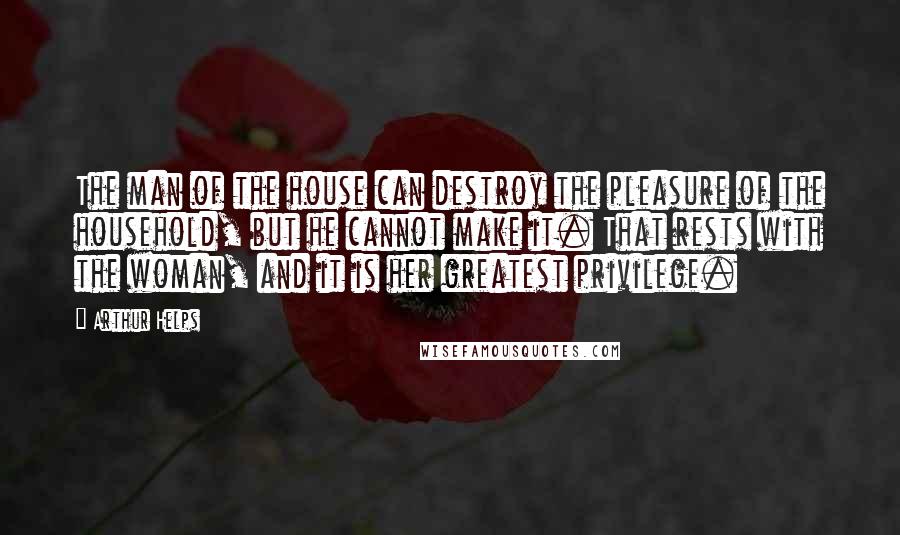 Arthur Helps Quotes: The man of the house can destroy the pleasure of the household, but he cannot make it. That rests with the woman, and it is her greatest privilege.