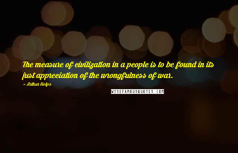 Arthur Helps Quotes: The measure of civilization in a people is to be found in its just appreciation of the wrongfulness of war.