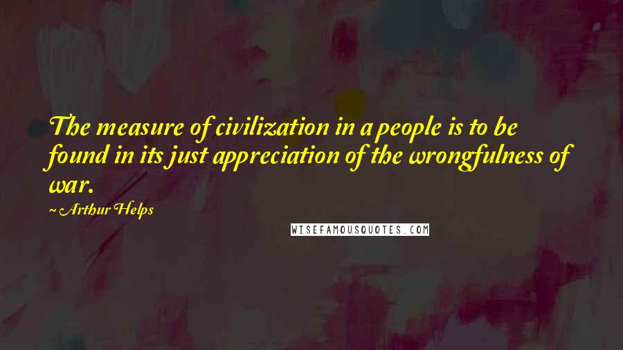 Arthur Helps Quotes: The measure of civilization in a people is to be found in its just appreciation of the wrongfulness of war.