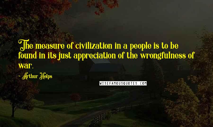 Arthur Helps Quotes: The measure of civilization in a people is to be found in its just appreciation of the wrongfulness of war.