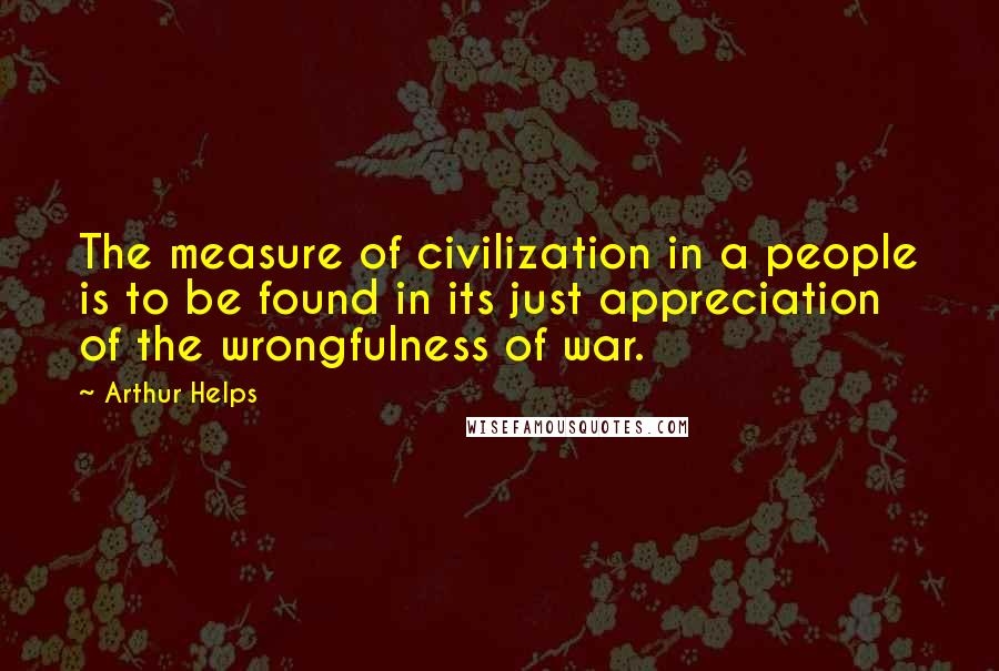 Arthur Helps Quotes: The measure of civilization in a people is to be found in its just appreciation of the wrongfulness of war.