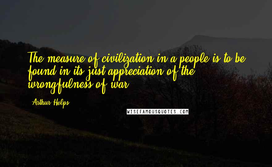 Arthur Helps Quotes: The measure of civilization in a people is to be found in its just appreciation of the wrongfulness of war.