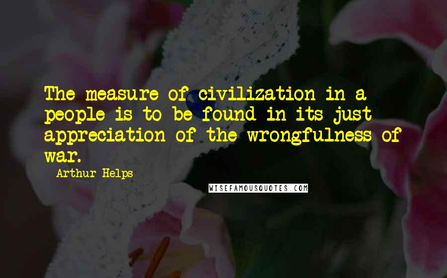 Arthur Helps Quotes: The measure of civilization in a people is to be found in its just appreciation of the wrongfulness of war.