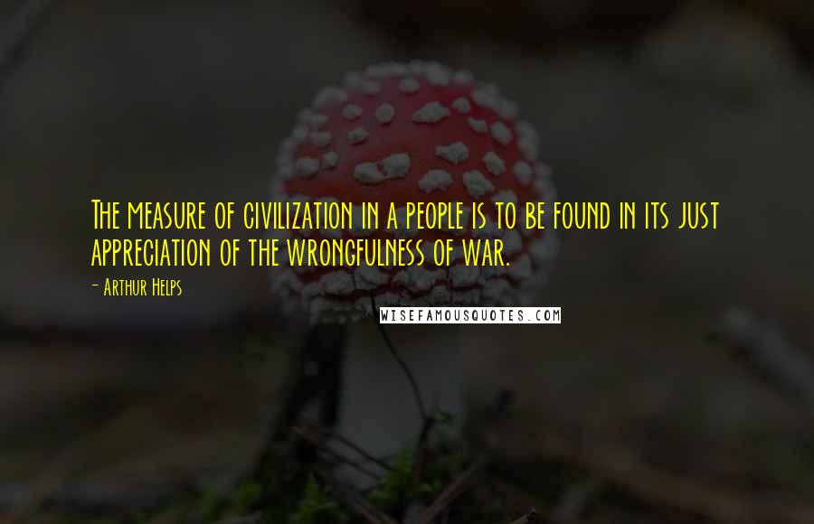 Arthur Helps Quotes: The measure of civilization in a people is to be found in its just appreciation of the wrongfulness of war.